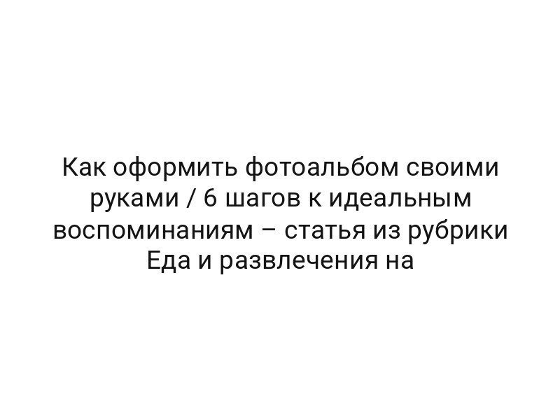 Как оформить фотоальбом своими руками / 6 шагов к идеальным воспоминаниям – статья из рубрики Еда и развлечения на